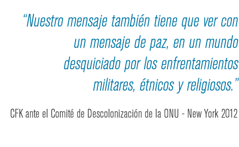 Nuestro mensaje también tiene que ver con un mensaje de paz, en un mundo desquiciado por los enfrentamientos militares, étnicos y religiosos. CFK ante el Comité de Descolonización de la ONU - New York 2012.